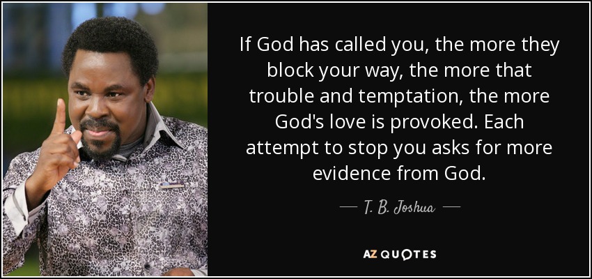 If God has called you, the more they block your way, the more that trouble and temptation, the more God's love is provoked. Each attempt to stop you asks for more evidence from God. - T. B. Joshua
