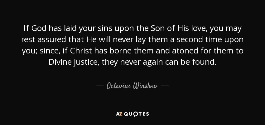 If God has laid your sins upon the Son of His love, you may rest assured that He will never lay them a second time upon you; since, if Christ has borne them and atoned for them to Divine justice, they never again can be found. - Octavius Winslow