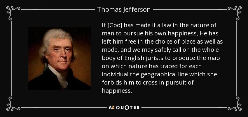 If [God] has made it a law in the nature of man to pursue his own happiness, He has left him free in the choice of place as well as mode, and we may safely call on the whole body of English jurists to produce the map on which nature has traced for each individual the geographical line which she forbids him to cross in pursuit of happiness. - Thomas Jefferson