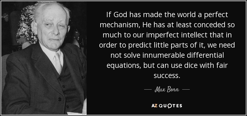 If God has made the world a perfect mechanism, He has at least conceded so much to our imperfect intellect that in order to predict little parts of it, we need not solve innumerable differential equations, but can use dice with fair success. - Max Born