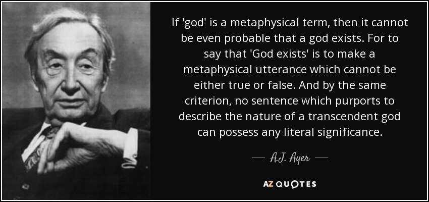 If 'god' is a metaphysical term, then it cannot be even probable that a god exists. For to say that 'God exists' is to make a metaphysical utterance which cannot be either true or false. And by the same criterion, no sentence which purports to describe the nature of a transcendent god can possess any literal significance. - A.J. Ayer