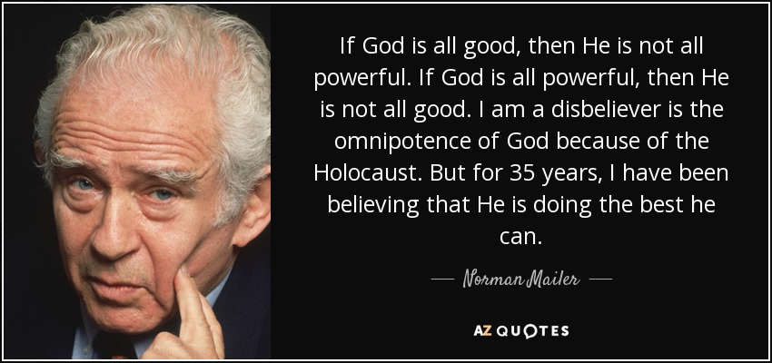 If God is all good, then He is not all powerful. If God is all powerful, then He is not all good. I am a disbeliever is the omnipotence of God because of the Holocaust. But for 35 years, I have been believing that He is doing the best he can. - Norman Mailer