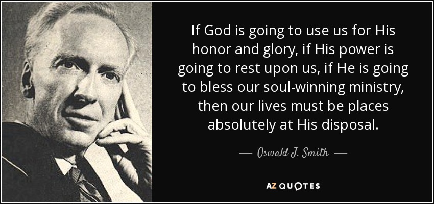 If God is going to use us for His honor and glory, if His power is going to rest upon us, if He is going to bless our soul-winning ministry, then our lives must be places absolutely at His disposal. - Oswald J. Smith