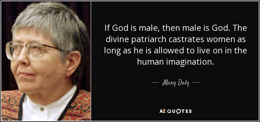 If God is male, then male is God. The divine patriarch castrates women as long as he is allowed to live on in the human imagination. - Mary Daly