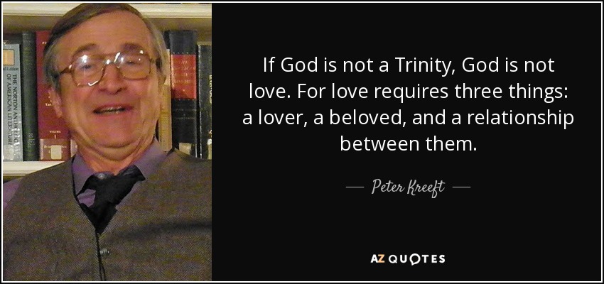 If God is not a Trinity, God is not love. For love requires three things: a lover, a beloved, and a relationship between them. - Peter Kreeft