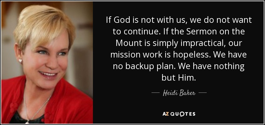 If God is not with us, we do not want to continue. If the Sermon on the Mount is simply impractical, our mission work is hopeless. We have no backup plan. We have nothing but Him. - Heidi Baker