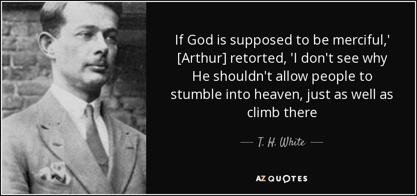 If God is supposed to be merciful,' [Arthur] retorted, 'I don't see why He shouldn't allow people to stumble into heaven, just as well as climb there - T. H. White