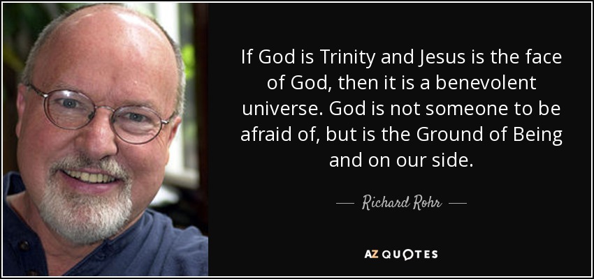 If God is Trinity and Jesus is the face of God, then it is a benevolent universe. God is not someone to be afraid of, but is the Ground of Being and on our side. - Richard Rohr