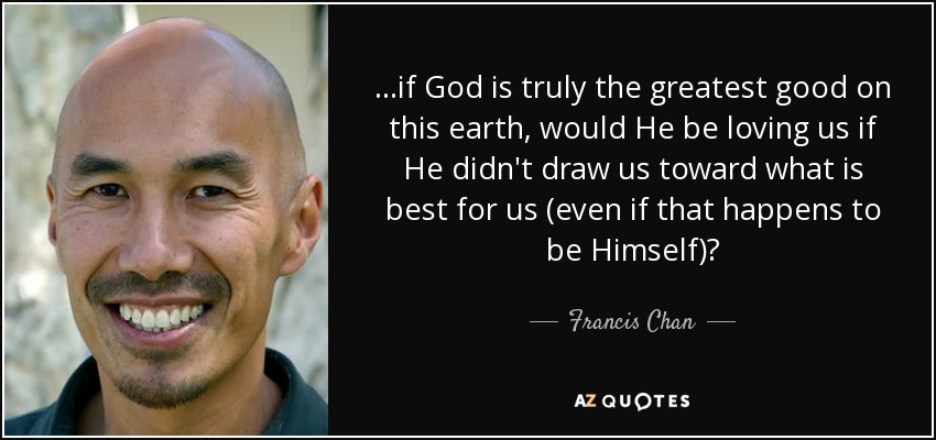 ...if God is truly the greatest good on this earth, would He be loving us if He didn't draw us toward what is best for us (even if that happens to be Himself)? - Francis Chan