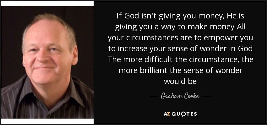 If God isn't giving you money, He is giving you a way to make money All your circumstances are to empower you to increase your sense of wonder in God The more difficult the circumstance, the more brilliant the sense of wonder would be - Graham Cooke