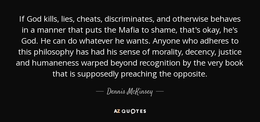 If God kills, lies, cheats, discriminates, and otherwise behaves in a manner that puts the Mafia to shame, that's okay, he's God. He can do whatever he wants. Anyone who adheres to this philosophy has had his sense of morality, decency, justice and humaneness warped beyond recognition by the very book that is supposedly preaching the opposite. - Dennis McKinsey