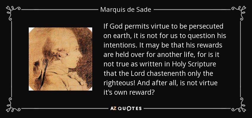 If God permits virtue to be persecuted on earth, it is not for us to question his intentions. It may be that his rewards are held over for another life, for is it not true as written in Holy Scripture that the Lord chastenenth only the righteous! And after all, is not virtue it's own reward? - Marquis de Sade