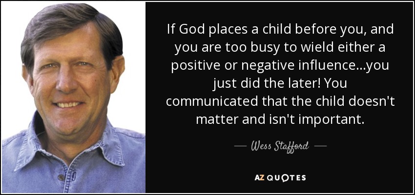 If God places a child before you, and you are too busy to wield either a positive or negative influence...you just did the later! You communicated that the child doesn't matter and isn't important. - Wess Stafford