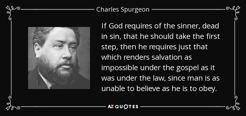 If God requires of the sinner, dead in sin, that he should take the first step, then he requires just that which renders salvation as impossible under the gospel as it was under the law, since man is as unable to believe as he is to obey. - Charles Spurgeon