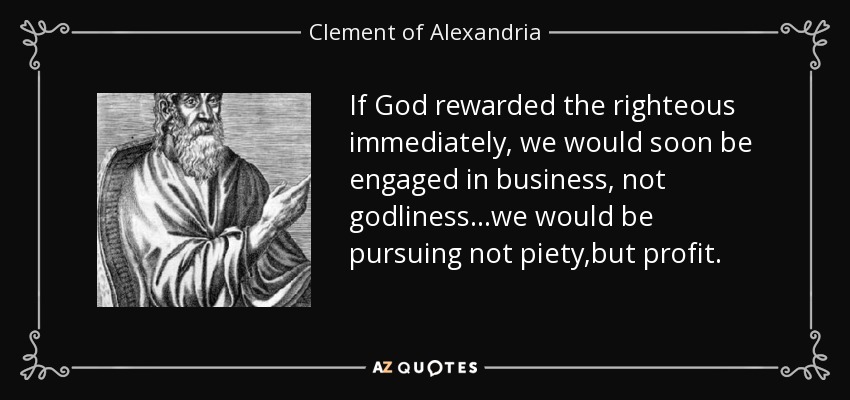 If God rewarded the righteous immediately, we would soon be engaged in business, not godliness...we would be pursuing not piety,but profit. - Clement of Alexandria