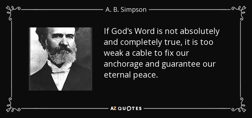 If God's Word is not absolutely and completely true, it is too weak a cable to fix our anchorage and guarantee our eternal peace. - A. B. Simpson