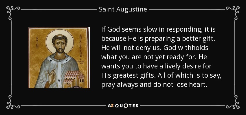 If God seems slow in responding, it is because He is preparing a better gift. He will not deny us. God withholds what you are not yet ready for. He wants you to have a lively desire for His greatest gifts. All of which is to say, pray always and do not lose heart. - Saint Augustine