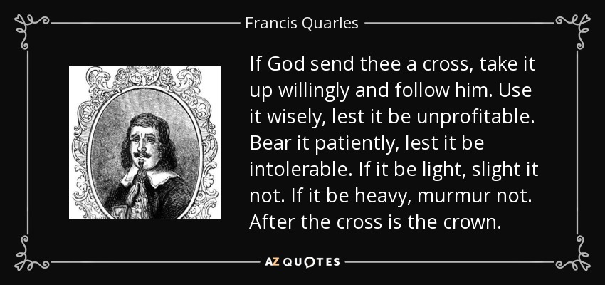 If God send thee a cross, take it up willingly and follow him. Use it wisely, lest it be unprofitable. Bear it patiently, lest it be intolerable. If it be light, slight it not. If it be heavy, murmur not. After the cross is the crown. - Francis Quarles