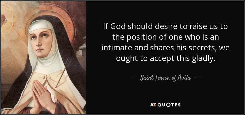 If God should desire to raise us to the position of one who is an intimate and shares his secrets, we ought to accept this gladly. - Teresa of Avila