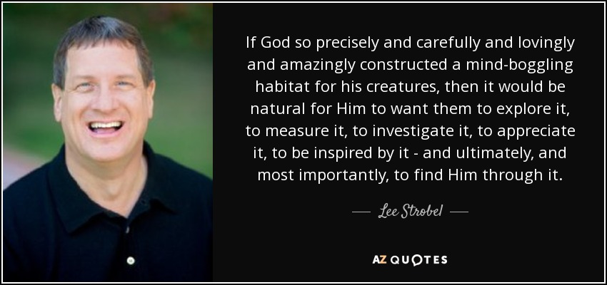 If God so precisely and carefully and lovingly and amazingly constructed a mind-boggling habitat for his creatures, then it would be natural for Him to want them to explore it, to measure it, to investigate it, to appreciate it, to be inspired by it - and ultimately, and most importantly, to find Him through it. - Lee Strobel