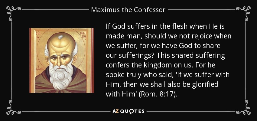 If God suffers in the flesh when He is made man, should we not rejoice when we suffer, for we have God to share our sufferings? This shared suffering confers the kingdom on us. For he spoke truly who said, 'If we suffer with Him, then we shall also be glorified with Him' (Rom. 8:17). - Maximus the Confessor