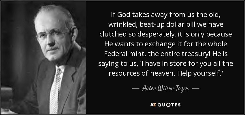 If God takes away from us the old, wrinkled, beat-up dollar bill we have clutched so desperately, it is only because He wants to exchange it for the whole Federal mint, the entire treasury! He is saying to us, 'I have in store for you all the resources of heaven. Help yourself.' - Aiden Wilson Tozer