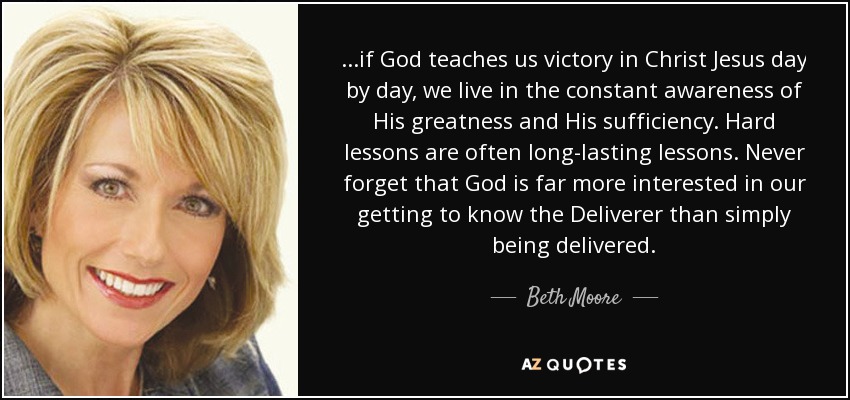 ...if God teaches us victory in Christ Jesus day by day, we live in the constant awareness of His greatness and His sufficiency. Hard lessons are often long-lasting lessons. Never forget that God is far more interested in our getting to know the Deliverer than simply being delivered. - Beth Moore