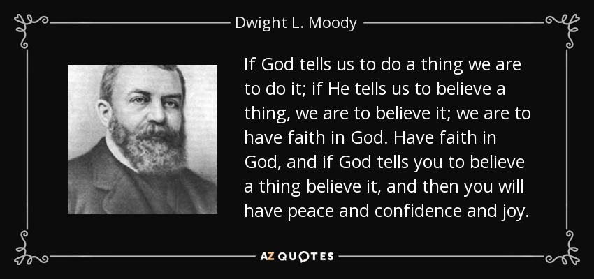 If God tells us to do a thing we are to do it; if He tells us to believe a thing, we are to believe it; we are to have faith in God. Have faith in God, and if God tells you to believe a thing believe it, and then you will have peace and confidence and joy. - Dwight L. Moody