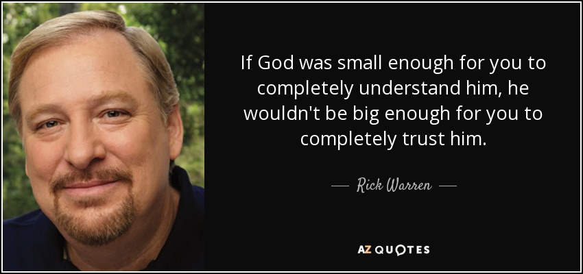 If God was small enough for you to completely understand him, he wouldn't be big enough for you to completely trust him. - Rick Warren