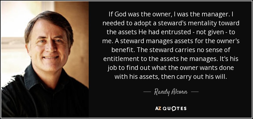 If God was the owner, I was the manager. I needed to adopt a steward's mentality toward the assets He had entrusted - not given - to me. A steward manages assets for the owner's benefit. The steward carries no sense of entitlement to the assets he manages. It's his job to find out what the owner wants done with his assets, then carry out his will. - Randy Alcorn