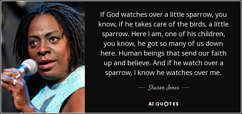 If God watches over a little sparrow, you know, if he takes care of the birds, a little sparrow. Here I am, one of his children, you know, he got so many of us down here. Human beings that send our faith up and believe. And if he watch over a sparrow, I know he watches over me. - Sharon Jones