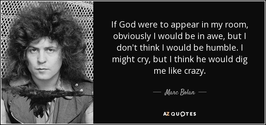 If God were to appear in my room, obviously I would be in awe, but I don't think I would be humble. I might cry, but I think he would dig me like crazy. - Marc Bolan