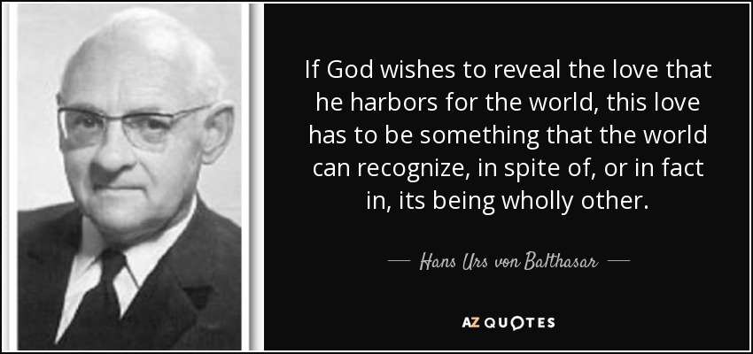 If God wishes to reveal the love that he harbors for the world, this love has to be something that the world can recognize, in spite of, or in fact in, its being wholly other. - Hans Urs von Balthasar