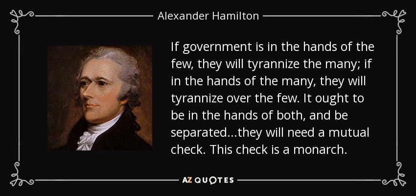 If government is in the hands of the few, they will tyrannize the many; if in the hands of the many, they will tyrannize over the few. It ought to be in the hands of both, and be separated...they will need a mutual check. This check is a monarch. - Alexander Hamilton