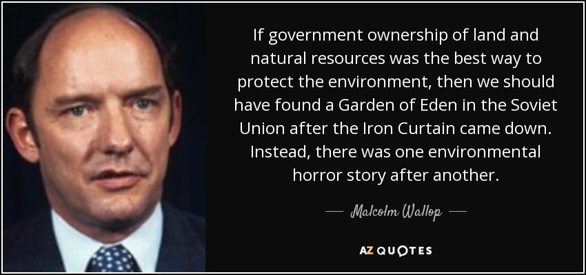 If government ownership of land and natural resources was the best way to protect the environment, then we should have found a Garden of Eden in the Soviet Union after the Iron Curtain came down. Instead, there was one environmental horror story after another. - Malcolm Wallop