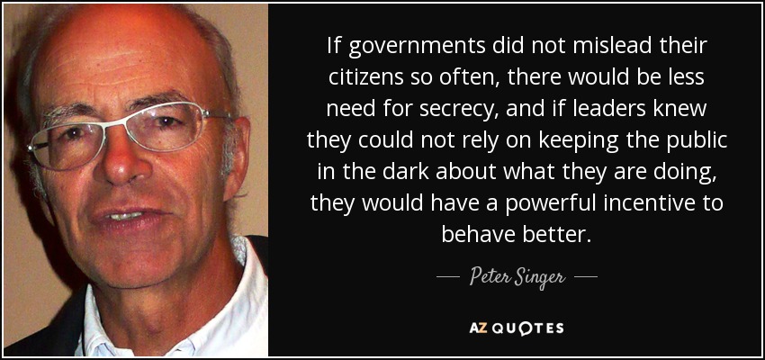 If governments did not mislead their citizens so often, there would be less need for secrecy, and if leaders knew they could not rely on keeping the public in the dark about what they are doing, they would have a powerful incentive to behave better. - Peter Singer