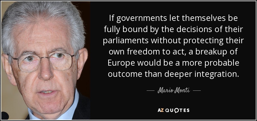 If governments let themselves be fully bound by the decisions of their parliaments without protecting their own freedom to act, a breakup of Europe would be a more probable outcome than deeper integration. - Mario Monti