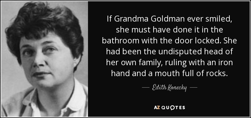 If Grandma Goldman ever smiled, she must have done it in the bathroom with the door locked. She had been the undisputed head of her own family, ruling with an iron hand and a mouth full of rocks. - Edith Konecky