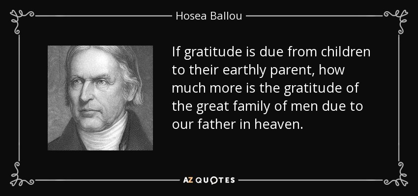 If gratitude is due from children to their earthly parent, how much more is the gratitude of the great family of men due to our father in heaven. - Hosea Ballou