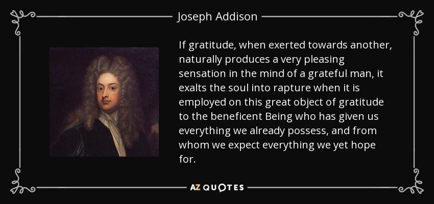If gratitude, when exerted towards another, naturally produces a very pleasing sensation in the mind of a grateful man, it exalts the soul into rapture when it is employed on this great object of gratitude to the beneficent Being who has given us everything we already possess, and from whom we expect everything we yet hope for. - Joseph Addison