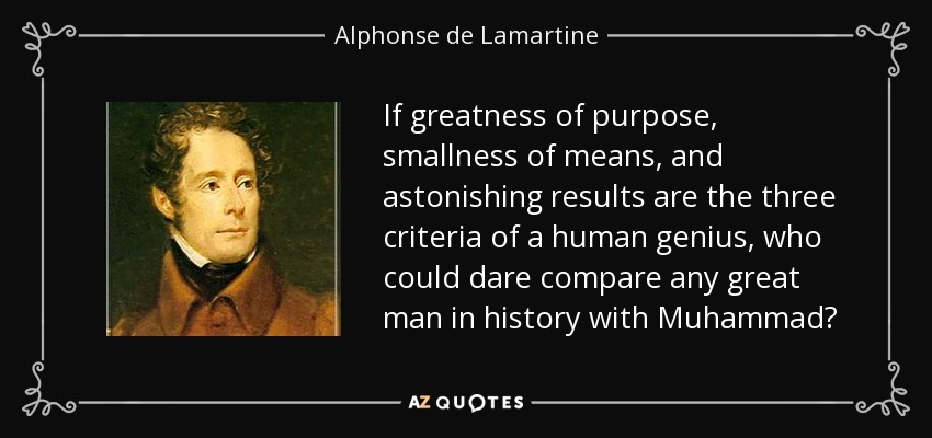 If greatness of purpose, smallness of means, and astonishing results are the three criteria of a human genius, who could dare compare any great man in history with Muhammad? - Alphonse de Lamartine