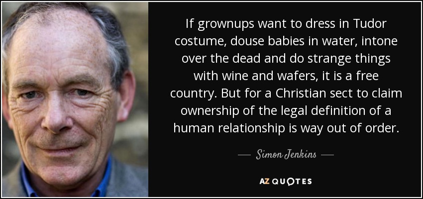 If grownups want to dress in Tudor costume, douse babies in water, intone over the dead and do strange things with wine and wafers, it is a free country. But for a Christian sect to claim ownership of the legal definition of a human relationship is way out of order. - Simon Jenkins