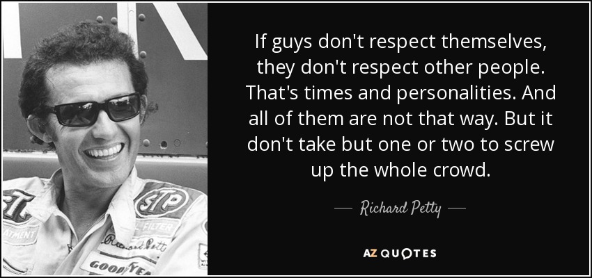 If guys don't respect themselves, they don't respect other people. That's times and personalities. And all of them are not that way. But it don't take but one or two to screw up the whole crowd. - Richard Petty