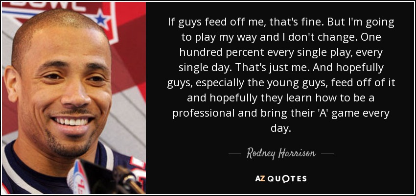 If guys feed off me, that's fine. But I'm going to play my way and I don't change. One hundred percent every single play, every single day. That's just me. And hopefully guys, especially the young guys, feed off of it and hopefully they learn how to be a professional and bring their 'A' game every day. - Rodney Harrison