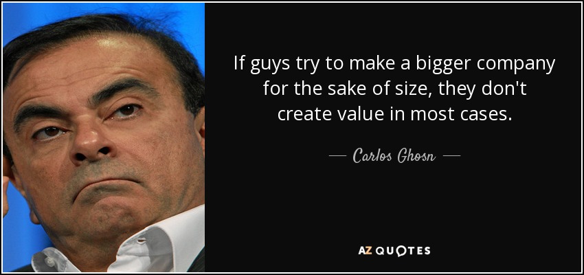 If guys try to make a bigger company for the sake of size, they don't create value in most cases. - Carlos Ghosn