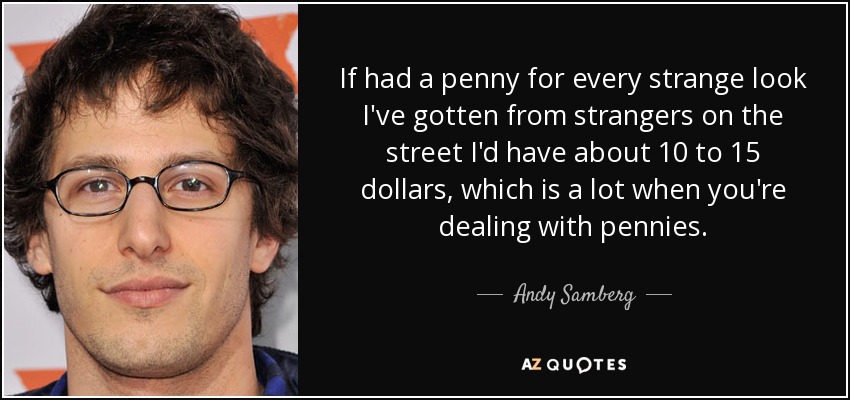 If had a penny for every strange look I've gotten from strangers on the street I'd have about 10 to 15 dollars, which is a lot when you're dealing with pennies. - Andy Samberg