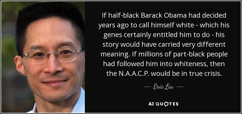 If half-black Barack Obama had decided years ago to call himself white - which his genes certainly entitled him to do - his story would have carried very different meaning. If millions of part-black people had followed him into whiteness, then the N.A.A.C.P. would be in true crisis. - Eric Liu