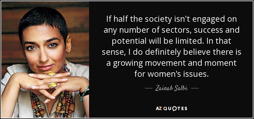 If half the society isn't engaged on any number of sectors, success and potential will be limited. In that sense, I do definitely believe there is a growing movement and moment for women's issues. - Zainab Salbi