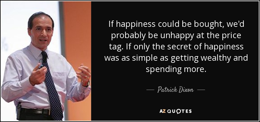 If happiness could be bought, we'd probably be unhappy at the price tag. If only the secret of happiness was as simple as getting wealthy and spending more. - Patrick Dixon