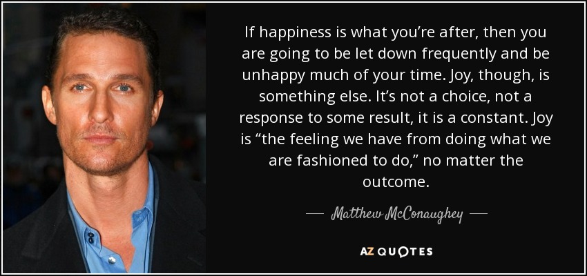 If happiness is what you’re after, then you are going to be let down frequently and be unhappy much of your time. Joy, though, is something else. It’s not a choice, not a response to some result, it is a constant. Joy is “the feeling we have from doing what we are fashioned to do,” no matter the outcome. - Matthew McConaughey